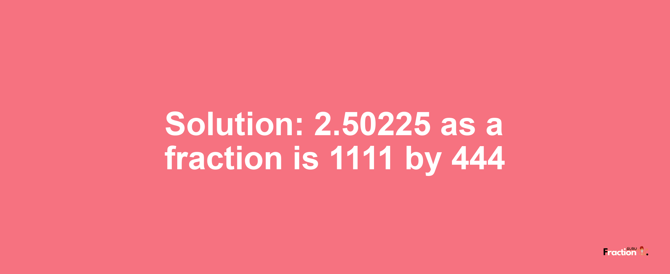 Solution:2.50225 as a fraction is 1111/444